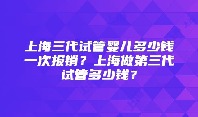 上海三代试管婴儿多少钱一次报销？上海做第三代试管多少钱？