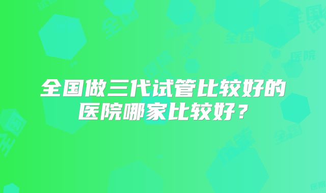 全国做三代试管比较好的医院哪家比较好?