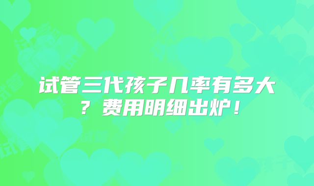 试管三代孩子几率有多大?费用明细出炉!