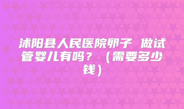 沭阳县人民医院卵子 做试管婴儿有吗?(需要多少钱)