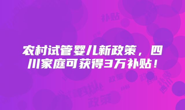 农村试管婴儿新政策,四川家庭可获得3万补贴!