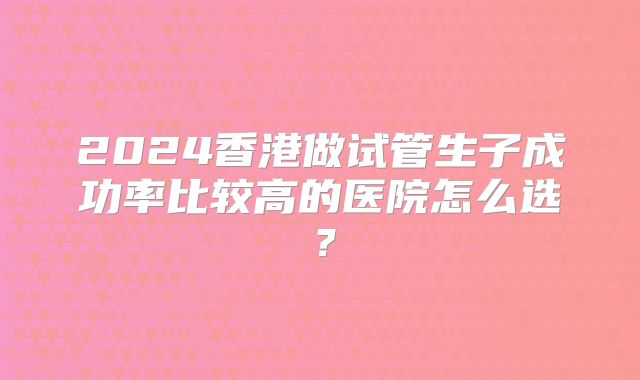 2024香港做试管生子成功率比较高的医院怎么选?
