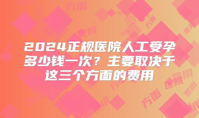 2024正规医院人工受孕多少钱一次?主要取决于这三个方面的费用