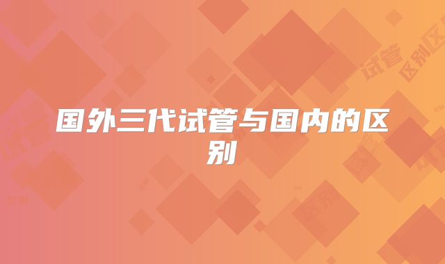 国外三代试管与国内的区别