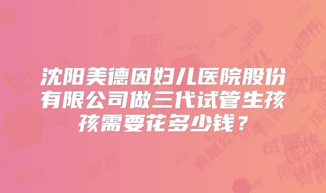 沈阳美德因妇儿医院股份有限公司做三代试管生孩孩需要花多少钱？