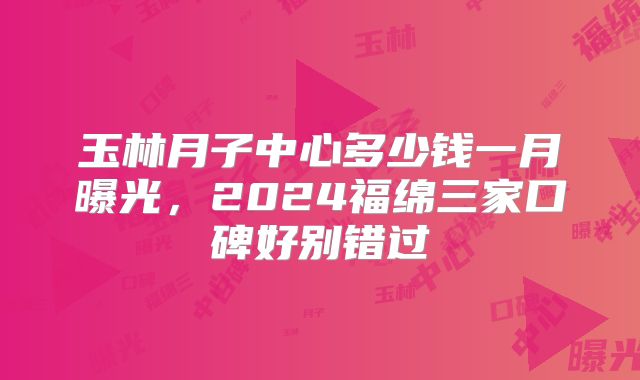 玉林月子中心多少钱一月曝光,2024福绵三家口碑好别错过