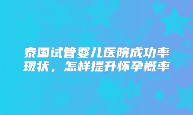 泰国试管婴儿医院成功率现状,怎样提升怀孕概率