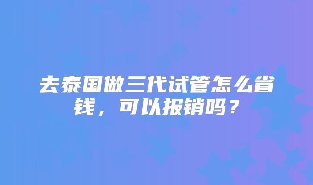 去泰国做三代试管怎么省钱，可以报销吗？