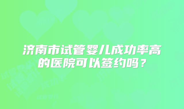 济南市试管婴儿成功率高的医院可以签约吗?