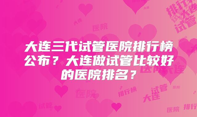 大连三代试管医院排行榜公布?大连做试管比较好的医院排名?