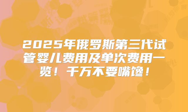 2025年俄罗斯第三代试管婴儿费用及单次费用一览!千万不要嘴馋!