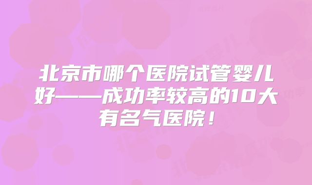 北京市哪个医院试管婴儿好——成功率较高的10大有名气医院！
