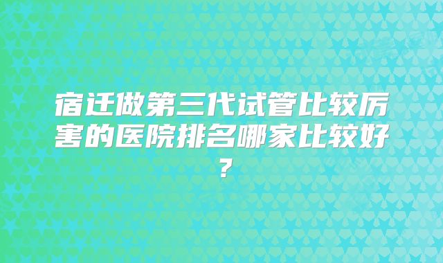 宿迁做第三代试管比较厉害的医院排名哪家比较好?