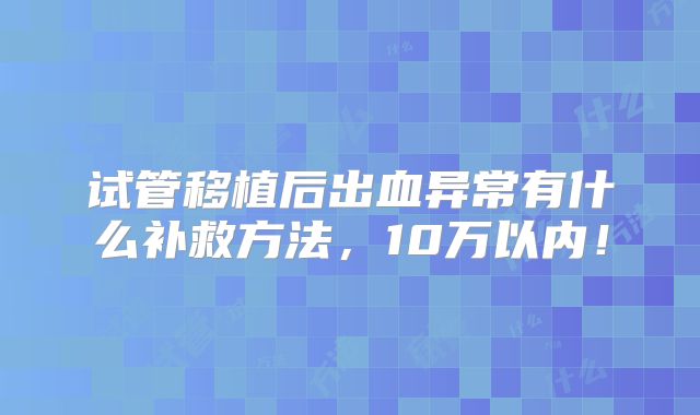 试管移植后出血异常有什么补救方法,10万以内!