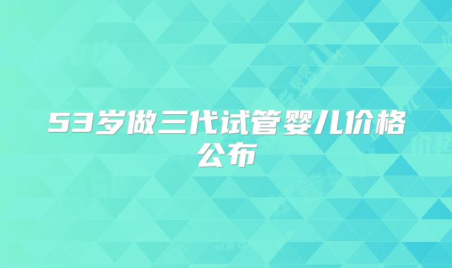 53岁做三代试管婴儿价格公布