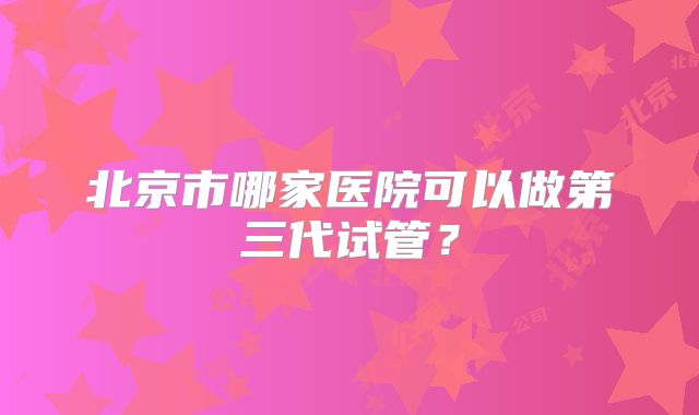 北京市哪家医院可以做第三代试管？