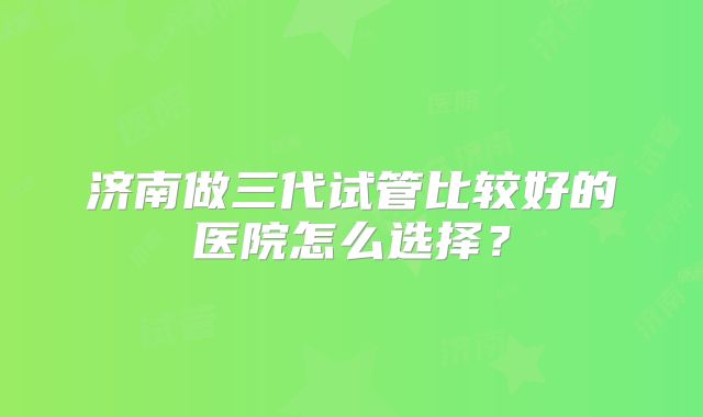 济南做三代试管比较好的医院怎么选择？