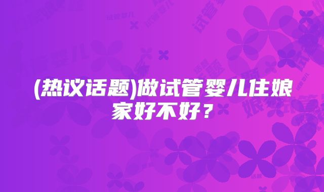 (热议话题)做试管婴儿住娘家好不好?