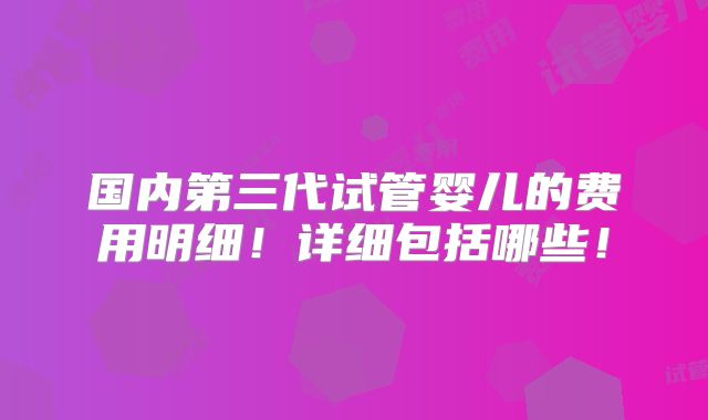 国内第三代试管婴儿的费用明细!详细包括哪些!