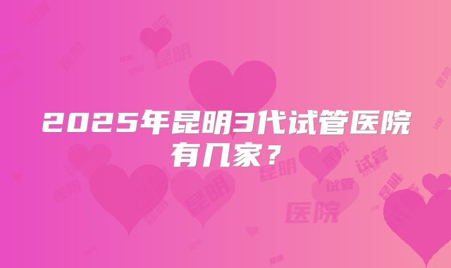 2025年昆明3代试管医院有几家?