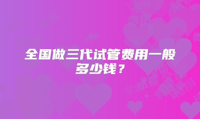 全国做三代试管费用一般多少钱?
