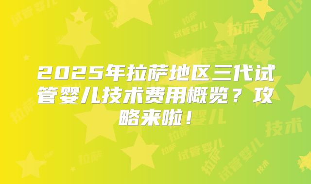 2025年拉萨地区三代试管婴儿技术费用概览?攻略来啦!
