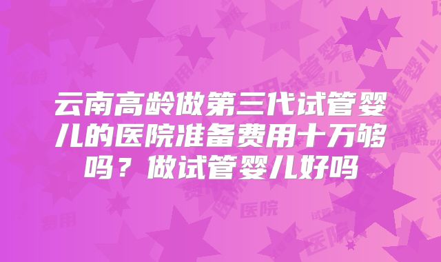 云南高龄做第三代试管婴儿的医院准备费用十万够吗？做试管婴儿好吗