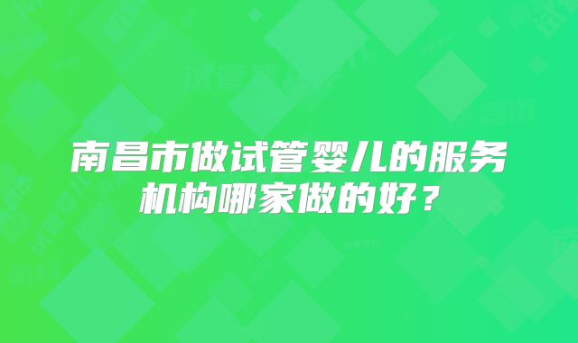 南昌市做试管婴儿的服务机构哪家做的好?