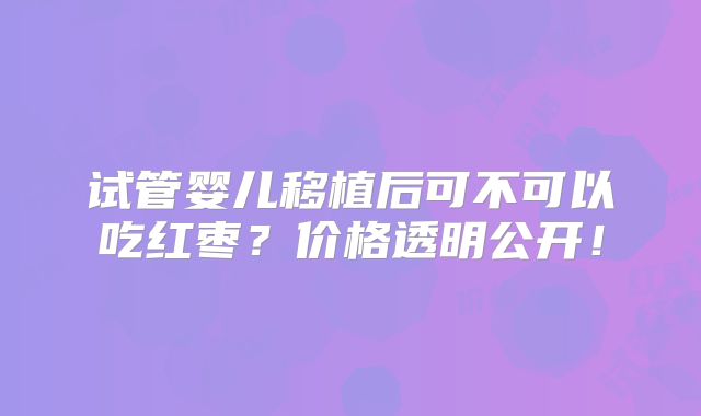试管婴儿移植后可不可以吃红枣?价格透明公开!