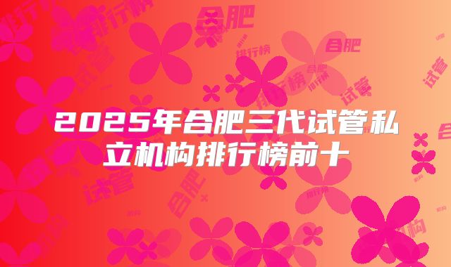2025年合肥三代试管私立机构排行榜前十