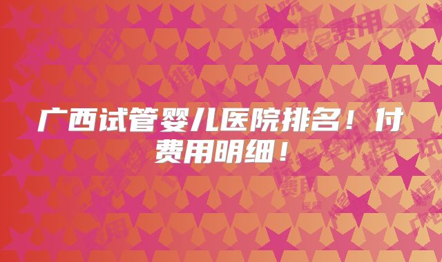 广西试管婴儿医院排名!付费用明细!