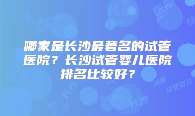哪家是长沙最著名的试管医院？长沙试管婴儿医院排名比较好？