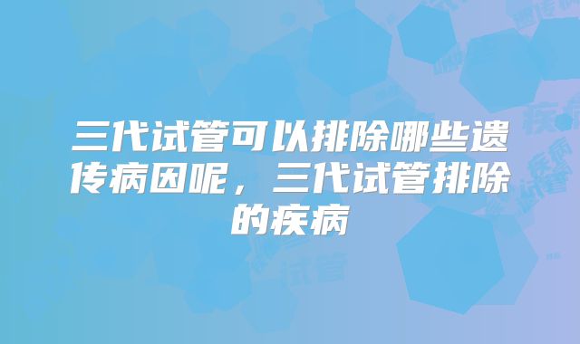 三代试管可以排除哪些遗传病因呢，三代试管排除的疾病