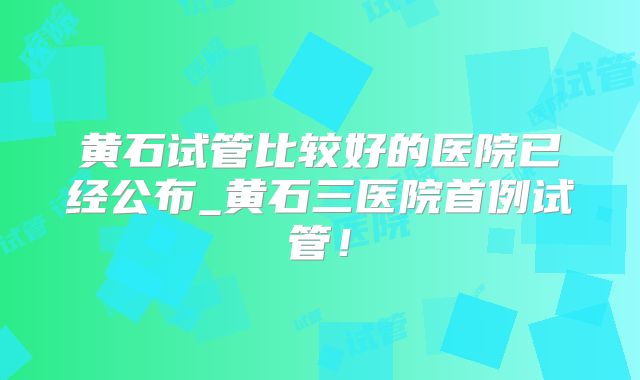 黄石试管比较好的医院已经公布_黄石三医院首例试管！