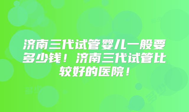 济南三代试管婴儿一般要多少钱！济南三代试管比较好的医院！