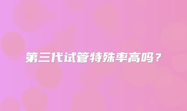 第三代试管特殊率高吗?