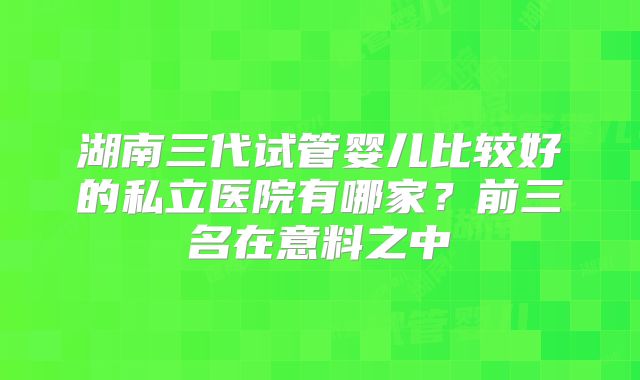 湖南三代试管婴儿比较好的私立医院有哪家?前三名在意料之中