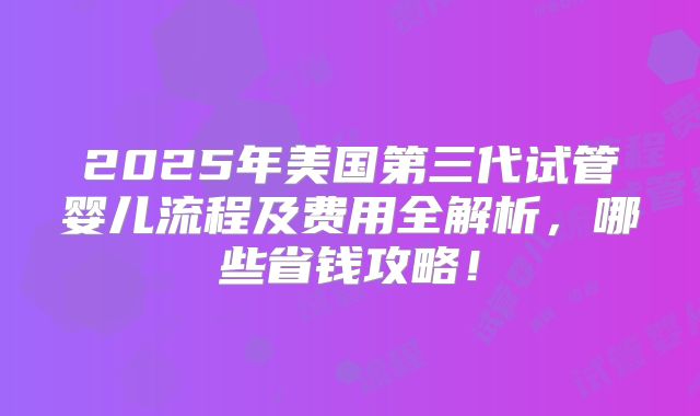 2025年美国第三代试管婴儿流程及费用全解析,哪些省钱攻略!