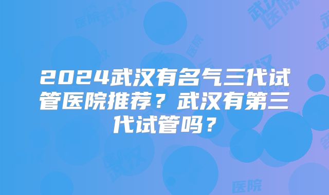 2024武汉有名气三代试管医院推荐?武汉有第三代试管吗?