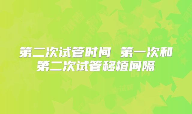 第二次试管时间 第一次和第二次试管移植间隔
