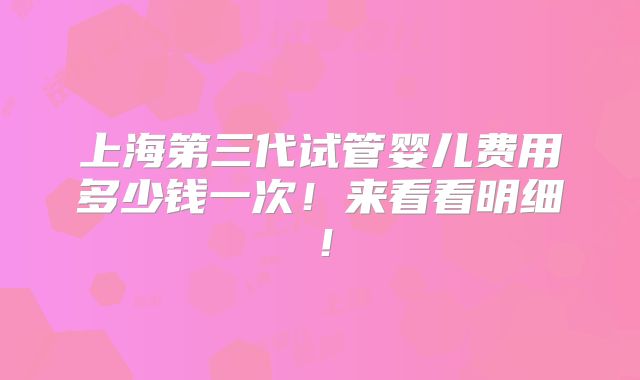 上海第三代试管婴儿费用多少钱一次!来看看明细!