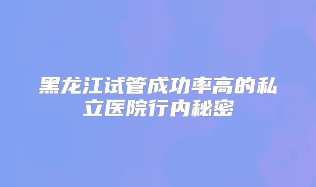 黑龙江试管成功率高的私立医院行内秘密