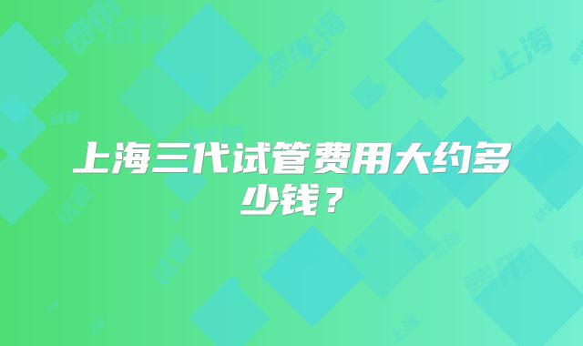 上海三代试管费用大约多少钱?