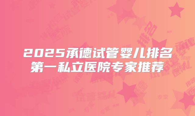 2025承德试管婴儿排名第一私立医院专家推荐