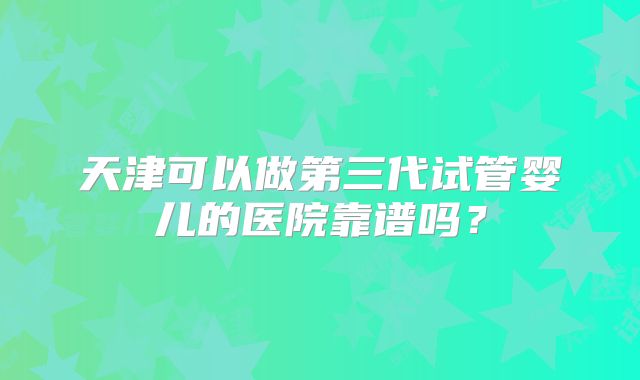 天津可以做第三代试管婴儿的医院靠谱吗？