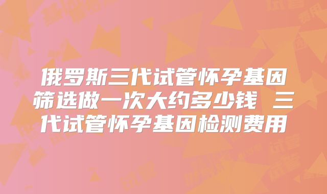 俄罗斯三代试管怀孕基因筛选做一次大约多少钱 三代试管怀孕基因检测费用