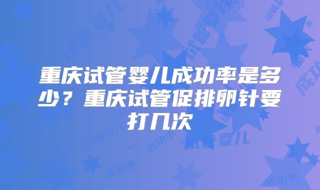 重庆试管婴儿成功率是多少?重庆试管促排卵针要打几次