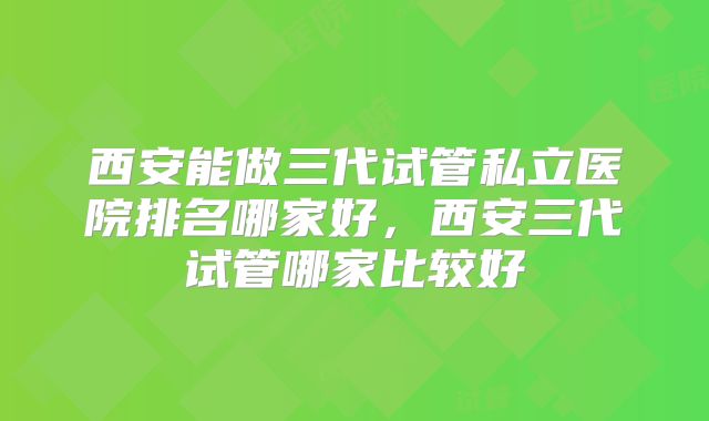 西安能做三代试管私立医院排名哪家好,西安三代试管哪家比较好
