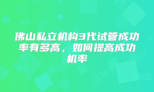 佛山私立机构3代试管成功率有多高,如何提高成功机率