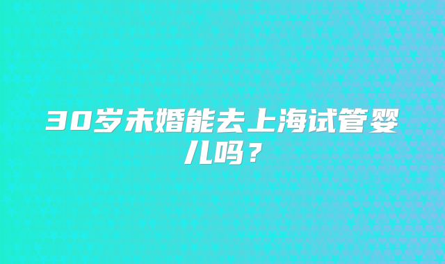 30岁未婚能去上海试管婴儿吗？